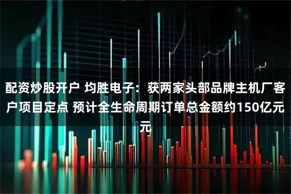 配资炒股开户 均胜电子：获两家头部品牌主机厂客户项目定点 预计全生命周期订单总金额约150亿元