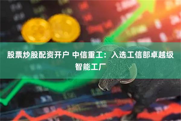 股票炒股配资开户 中信重工：入选工信部卓越级智能工厂