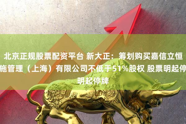 北京正规股票配资平台 新大正：筹划购买嘉信立恒设施管理（上海）有限公司不低于51%股权 股票明起停牌