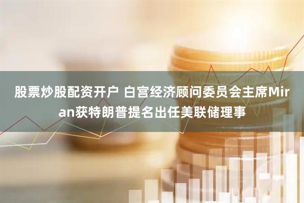 股票炒股配资开户 白宫经济顾问委员会主席Miran获特朗普提名出任美联储理事