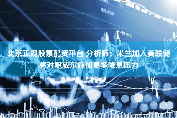 北京正规股票配资平台 分析师：米兰加入美联储将对鲍威尔施加更多降息压力