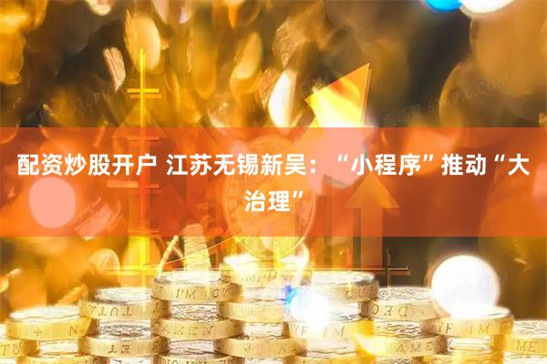 配资炒股开户 江苏无锡新吴：“小程序”推动“大治理”