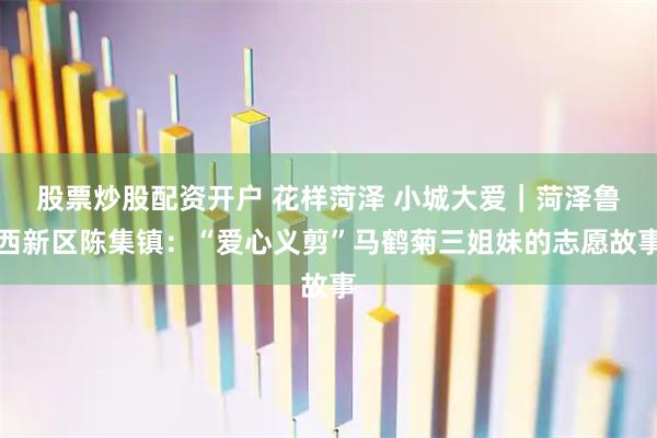 股票炒股配资开户 花样菏泽 小城大爱｜菏泽鲁西新区陈集镇：“爱心义剪”马鹤菊三姐妹的志愿故事