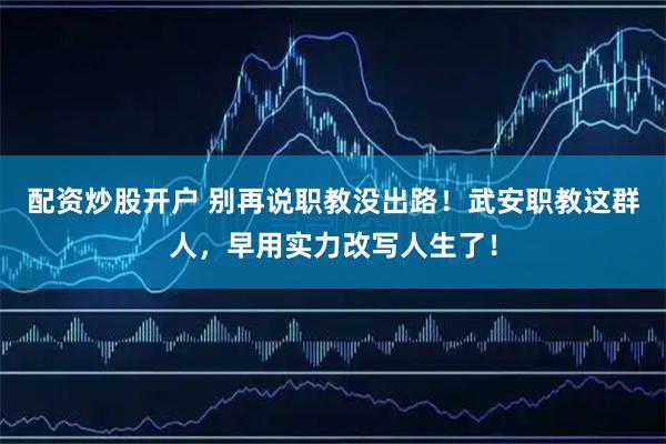 配资炒股开户 别再说职教没出路！武安职教这群人，早用实力改写人生了！