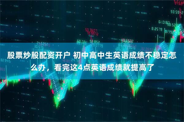 股票炒股配资开户 初中高中生英语成绩不稳定怎么办，看完这4点英语成绩就提高了